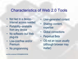 Characteristics of Web 2.0 Tools
• Not tied to a device--
Internet access needed
• Portability--available
from any device
• No software--but Web
plug-ins
• Low-cost/free and/or
Premium
• No programming
• User-generated content
• Sharing--content,
expertise
• Global connections
• Perpetual Beta
• OS not an issue usually
(although browser may
matter)
www.flickr.com/photos/11979533@N00/441921094
 