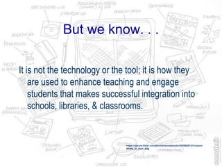 But we know. . .
It is not the technology or the tool; it is how they
are used to enhance teaching and engage
students that makes successful integration into
schools, libraries, & classrooms.
https://secure.flickr.com/photos/aeneastudio/3039829121/in/pool-
whats_in_your_bag
 