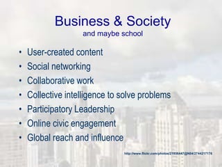 Business & Society
and maybe school
• User-created content
• Social networking
• Collaborative work
• Collective intelligence to solve problems
• Participatory Leadership
• Online civic engagement
• Global reach and influence
http://www.flickr.com/photos/21936447@N04/2744217176
 