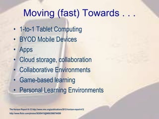 Moving (fast) Towards . . .
• 1-to-1 Tablet Computing
• BYOD Mobile Devices
• Apps
• Cloud storage, collaboration
• Collaborative Environments
• Game-based learning
• Personal Learning Environments
The Horizon Report K-12 http://www.nmc.org/publications/2012-horizon-report-k12
http://www.flickr.com/photos/38305415@N00/2968794599
 