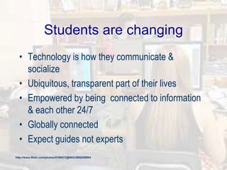 Students are changing
• Technology is how they communicate &
socialize
• Ubiquitous, transparent part of their lives
• Empowered by being connected to information
& each other 24/7
• Globally connected
• Expect guides not experts
http://www.flickr.com/photos/8166472@N03/3866208804
 