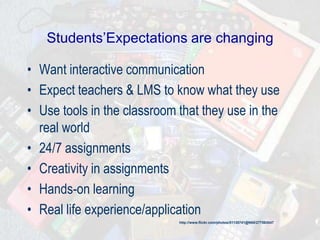 Students’Expectations are changing
• Want interactive communication
• Expect teachers & LMS to know what they use
• Use tools in the classroom that they use in the
real world
• 24/7 assignments
• Creativity in assignments
• Hands-on learning
• Real life experience/application
http://www.flickr.com/photos/51135741@N00/277563047
 