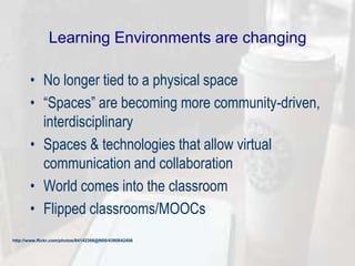 Learning Environments are changing
• No longer tied to a physical space
• ―Spaces‖ are becoming more community-driven,
interdisciplinary
• Spaces & technologies that allow virtual
communication and collaboration
• World comes into the classroom
• Flipped classrooms/MOOCs
http://www.flickr.com/photos/84142366@N00/4390842406
 