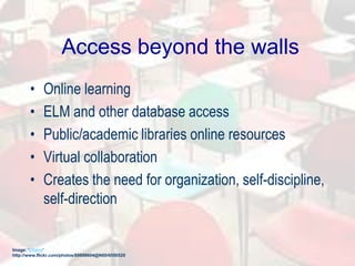Access beyond the walls
• Online learning
• ELM and other database access
• Public/academic libraries online resources
• Virtual collaboration
• Creates the need for organization, self-discipline,
self-direction
Image: 'Chairs'
http://www.flickr.com/photos/89898604@N00/6550520
 