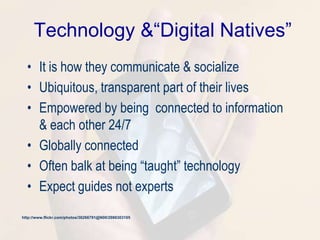 Technology &“Digital Natives”
• It is how they communicate & socialize
• Ubiquitous, transparent part of their lives
• Empowered by being connected to information
& each other 24/7
• Globally connected
• Often balk at being ―taught‖ technology
• Expect guides not experts
http://www.flickr.com/photos/36266791@N00/2986303105
 