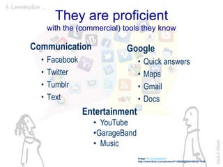They are proficient
with the (commercial) tools they know
Communication
• Facebook
• Twitter
• Tumblr
• Text
Google
• Quick answers
• Maps
• Gmail
• Docs
Image: 'A Conversation'
http://www.flickr.com/photos/47130629@N04/5653817859
Entertainment
• YouTube
•GarageBand
• Music
 