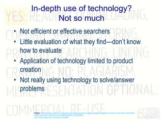 In-depth use of technology?
Not so much
• Not efficient or effective searchers
• Little evaluation of what they find—don’t know
how to evaluate
• Application of technology limited to product
creation
• Not really using technology to solve/answer
problems
Image: 'Open access overview: Focusing on open access+to+peer-reviewed+research+articles+and+their+preprints'
http://www.flickr.com/photos/47691521@N07/5188228228
http://www.tubechop.com/watch/453489
 