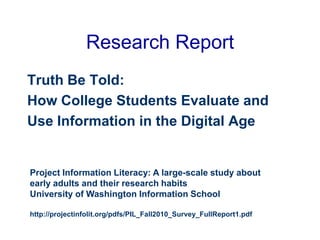 Research Report
Truth Be Told:
How College Students Evaluate and
Use Information in the Digital Age
Project Information Literacy: A large-scale study about
early adults and their research habits
University of Washington Information School
http://projectinfolit.org/pdfs/PIL_Fall2010_Survey_FullReport1.pdf
 