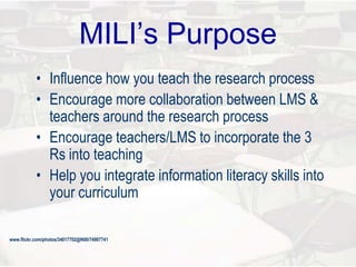 MILI’s Purpose
• Influence how you teach the research process
• Encourage more collaboration between LMS &
teachers around the research process
• Encourage teachers/LMS to incorporate the 3
Rs into teaching
• Help you integrate information literacy skills into
your curriculum
www.flickr.com/photos/34017702@N00/74907741
 