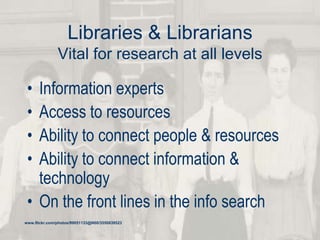 Libraries & Librarians
Vital for research at all levels
• Information experts
• Access to resources
• Ability to connect people & resources
• Ability to connect information &
technology
• On the front lines in the info search
www.flickr.com/photos/99051133@N00/3550839523
 