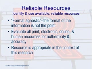 Reliable Resources
Identify & use available, reliable resources
• ―Format agnostic‖--the format of the
information is not the point
• Evaluate all print, electronic, online, &
human resources for authenticity &
accuracy
• Resource is appropriate in the context of
this research
www.flickr.com/photos/96586445@N00/816524
 