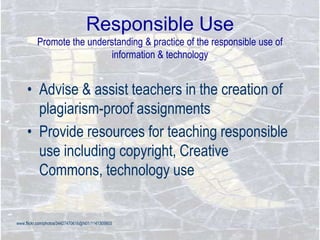 Responsible Use
Promote the understanding & practice of the responsible use of
information & technology
• Advise & assist teachers in the creation of
plagiarism-proof assignments
• Provide resources for teaching responsible
use including copyright, Creative
Commons, technology use
www.flickr.com/photos/34427470616@N01/1141305603
 