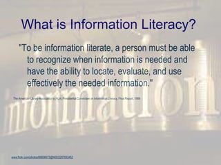 What is Information Literacy?
"To be information literate, a person must be able
to recognize when information is needed and
have the ability to locate, evaluate, and use
effectively the needed information."
The American Library Association’s (ALA) Presidential Committee on Information Literacy, Final Report, 1989
www.flickr.com/photos/66606673@N00/2297933452
 