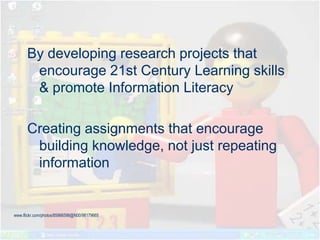 By developing research projects that
encourage 21st Century Learning skills
& promote Information Literacy
Creating assignments that encourage
building knowledge, not just repeating
information
www.flickr.com/photos/85966598@N00/98179665
 