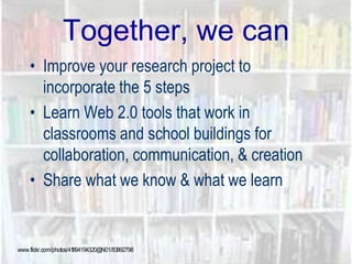 Together, we can
• Improve your research project to
incorporate the 5 steps
• Learn Web 2.0 tools that work in
classrooms and school buildings for
collaboration, communication, & creation
• Share what we know & what we learn
www.flickr.com/photos/41894194320@N01/83992798
 