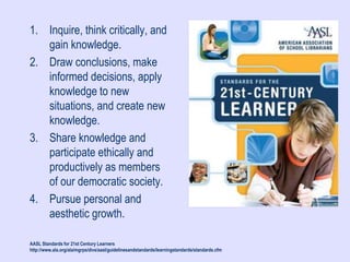 1. Inquire, think critically, and
gain knowledge.
2. Draw conclusions, make
informed decisions, apply
knowledge to new
situations, and create new
knowledge.
3. Share knowledge and
participate ethically and
productively as members
of our democratic society.
4. Pursue personal and
aesthetic growth.
AASL Standards for 21st Century Learners
http://www.ala.org/ala/mgrps/divs/aasl/guidelinesandstandards/learningstandards/standards.cfm
 