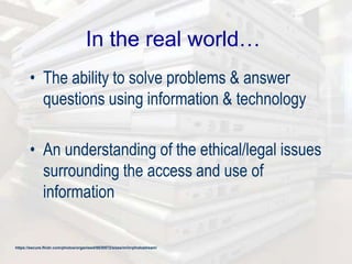 In the real world…
• The ability to solve problems & answer
questions using information & technology
• An understanding of the ethical/legal issues
surrounding the access and use of
information
https://secure.flickr.com/photos/organised/8830572/sizes/m/in/photostream/
 