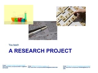 A RESEARCH PROJECT
You teach
Image: 'chemistry bottles with liquid inside'
http://www.flickr.com/photos/53921113@N02/5
645102295
Image: '2008-01-26 (Editing a paper) - 27'
http://www.flickr.com/photos/68457656@N00/2349631689
Image: 'What's the worry? Ecosystems are for+kids.'
http://www.flickr.com/photos/73645804@N00/321737
3290
 