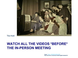 WATCH ALL THE VIDEOS *BEFORE*
THE IN-PERSON MEETING
You must
Image: '1950's - MODERN ADDICTION'
http://www.flickr.com/photos/13458157@N07/4464938781
 
