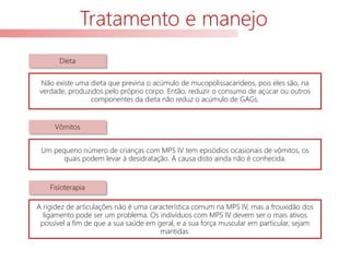 Tratamento e manejo
Não existe uma dieta que previna o acúmulo de mucopolissacarídeos, pois eles são, na
verdade, produzidos pelo próprio corpo. Então, reduzir o consumo de açúcar ou outros
componentes da dieta não reduz o acúmulo de GAGs.
Um pequeno número de crianças com MPS IV tem episódios ocasionais de vômitos, os
quais podem levar à desidratação. A causa disto ainda não é conhecida.
A rigidez de articulações não é uma característica comum na MPS IV, mas a frouxidão dos
ligamento pode ser um problema. Os indivíduos com MPS IV devem ser o mais ativos
possível a fim de que a sua saúde em geral, e a sua força muscular em particular, sejam
mantidas.
Dieta
Vômitos
Fisioterapia
 