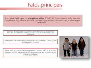 Fatos principais
A síndrome de Morquio, ou Mucopolissacaridose IV (MPS IV), deve seu nome ao Dr. Morquio,
um pediatra uruguaio que, em 1929, descreveu uma família com quatro crianças afetadas por
esta doença.
A MPS IV é caracterizada por baixa estatura, doença óssea grave
e inteligência normal.
Duas deficiências enzimáticas podem causar a MPS IV e ambas
apresentam um amplo espectro de gravidade das manifestações
clínicas associadas.
Doença de depósito lisossômico com herança autossômica
recessiva.
 