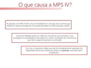 O que causa a MPS IV?
As pessoas com MPS IV têm uma anormalidade em uma das duas enzimas que
quebram o glicosaminoglicano (mucopolissacarídeo ou GAG) queratan sulfato.
Com isso, o queratan sulfato que não foi completamente quebrado fica
depositado dentro das células do corpo e se acumula, causando dano
progressivo.
Esta anormalidade pode ser a falta de uma dessas duas enzimas, a sua
produção em quantidades muito baixas ou, ainda, a produção de uma enzima
que não é capaz de executar a sua função.
 