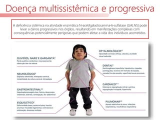 Doença multissistêmica e progressiva
A deficiência sistêmica na atividade enzimática N‐acetilgalactosamina‐6‐sulfatase (GALNS) pode
levar a danos progressivos nos órgãos, resultando em manifestações complexas com
consequências potencialmente perigosas que podem afetar a vida dos indivíduos acometidos.
 
