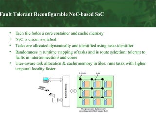 Fault Tolerant Reconfigurable NoC-based SoC

•
•
•
•
•

Each tile holds a core container and cache memory
NoC is circuit switched
Tasks are allocated dynamically and identified using tasks identifier
Randomness in runtime mapping of tasks and in route selection: tolerant to
faults in interconnections and cores
User-aware task allocation & cache memory in tiles: runs tasks with higher
temporal locality faster

 