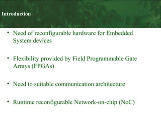 Introduction

• Need of reconfigurable hardware for Embedded
System devices
• Flexibility provided by Field Programmable Gate
Arrays (FPGAs)
• Need to suitable communication architecture
• Runtime reconfigurable Network-on-chip (NoC)

 
