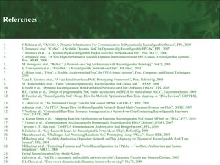 References

1.
2.
3.
4.
5.
6.
7.
8.
9.
10.
11.
12.
13.
14.
15.
16.
17.
18.
19.
20.
21.
22.
23.
24.
25.

C.Bobda et al., “DyNoC: A Dynamic Infrastructure For Communication In Dynamically Reconfigurable Device”, FPL, 2005
S. Jovanovic et al., “CuNoC: A Scalable Dynamic NoC for Dynamically Reconfigurable FPGAs”, FPL, 2007
T. Pionteck et al., “A Dynamically Reconfigurable Packet-Switched Network-on-Chip”, Proc. DATE, 2006
S. Jovanovic et al., “A New High-Performance Scalable Dynamic Interconnection for FPGA-based Reconfigurable Systems”,
Proc. ASAP, 2008
M. Stensgaard et al., “ReNoC: A Network-on-Chip Architecture with Reconfigurable Topology”, NoCS, 2008
R. Vancayseele et al., “RecoNoC: a Reconfigurable Network-on-Chip”, ReCoSoC, 2011
C. Hilton et al., “PNoC: a flexible circuit-switched NoC for FPGA-based systems”, Proc. Computers and Digital Techniques,
2006
Yana E. Krasteva et al,. “A Fast Emulation-based NoC Prototyping Framework”, Proc. ReConFig, 2008
M. Hosseinabady et al., “Fault-Tolerant Dynamically Reconfigurable NoC-based SoC”, ASAP, 2008
R.Hecht et al,. “Dynamic Reconfiguration With Hardwired Networks-on-Chip On Future FPGAs”, FPL 2005
H.C. Freitas et al., “Design of programmable NoC router architecture on FPGA for multi-cluster NoCs”, Electronics Letter, 2008
D. Cozzi et al., “Reconfigurable NoC Design Flow for Multiple Applications Run-Time Mapping on FPGA Devices”, GLSVLSI,
2009
S.Lukovic et al., “An Automated Design Flow for NoC-based MPSoCs on FPGA”, RSP, 2008
A.Kumar et al., “An FPGA Design Flow for Reconfigurable Network-Based Multi-Processor Systems on Chip”, DATE, 2007
V.Nollet et al., “Centralized Run-Time Resource Management in a Network-on-Chip Containing Reconfigurable Hardware
Tiles”, DATE, 2005
A. Kumar Singh et al., : Mapping Real-life Applications on Run-time Reconfigurable NoC-based MPSoC on FPGA”, FPT, 2010
T.Piontek et al., “Communication Architectures for Dynamically Reconfigurable FPGA Designs”, IPDPS, 2007
Terrence S. T. Mak et al. “On-FPGA Communication Architectures And Design Factors”, FPL, 2006
R.Dafali et al., “Key Research Issues for Reconfigurable Network-on-Chip”, ReConFig, 2008
Marculescu et al., “Challenges And Promising Results in NoC Prototyping Using FPGAs”, Micro IEEE, 2005
M.Huebner et al., “Scalable Application-Dependent Network on Chip Adaptivity for Dynamical Reconfigurable Real-Time
System”, FPL, 2004
M.Huebner et al., “Exploiting Dynamic and Partial Reconfiguration for FPGAs — Toolflow, Architecture and System
Integration”, SBCCI, 2006
Partial Reconfiguration User Guide-Xilinx
Zeferino et al., “SoCIN: a parametric and scalable network-on-chip”, Integrated Circuits and Systems Designs, 2003
C.L Chou et al., “User-aware dynamic task allocation in networks-on-chip”, DATE, 2008

 