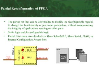 Partial Reconfiguration of FPGA

Static
modules

Static region

•
•

The partial bit files can be downloaded to modify the reconfigurable regions
to change the functionality or just some parameters, without compromising
the integrity of applications running on other parts
Static logic and Reconfigurable logic
Partial bitstreams downloaded via Slave SelectMAP, Slave Serial, JTAG, or
Internal Configuration Access Port

FPGA

•

PRR 1
PRR 2

Modules: A & B

Modules: C & D

 