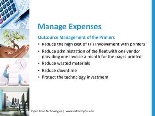 Manage Expenses Outsource Management of the Printers Reduce the high cost of IT’s involvement with printers Reduce administration of the fleet with one vendor providing one invoice a month for the pages printed Reduce wasted materials Reduce downtime Protect the technology investment Open Road Technologies  |  www.ortmemphis.com 
