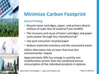 Minimize Carbon Footprint Green Printing Recycle toner cartridges, paper, and printers diverts millions of cubic feet of material from landfills  The recovery and reuse of toner cartridges and paper saves power through less manufacturing* Use post consumer recycled paper Reduce materials inventory and the associated waste Utilize alternative inks to laser that have less environmental  impact Approximately 50% less energy is used by one multifunction printer than the combined annual consumption of the individual products it replaces * State of California Open Road Technologies  |  www.ortmemphis.com 