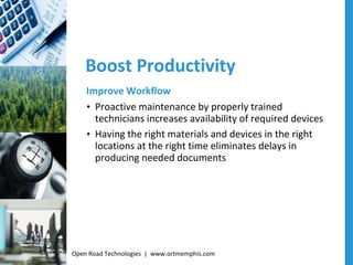 Boost Productivity Improve Workflow Proactive maintenance by properly trained technicians increases availability of required devices Having the right materials and devices in the right locations at the right time eliminates delays in producing needed documents Open Road Technologies  |  www.ortmemphis.com 