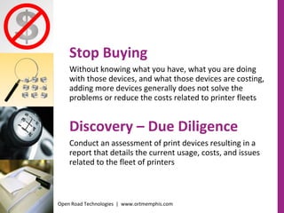 Stop Buying  Without knowing what you have, what you are doing with those devices, and what those devices are costing, adding more devices generally does not solve the problems or reduce the costs related to printer fleets Discovery – Due Diligence Conduct an assessment of print devices resulting in a report that details the current usage, costs, and issues related to the fleet of printers Open Road Technologies  |  www.ortmemphis.com 
