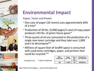 Environmental Impact Paper, Toner and Power One case of paper (10 reams) uses approximately 60% of a tree* Production of 50 lbs. (5,000 pages/1 case) of copy paper produces 143 lbs. of green house gases* Three quarts of oil are consumed in the production of a single new toner cartridge and they take over 1,000 years to decompose** Millions of square feet of landfill space is consumed with used toner cartridges, paper, and printers that could be recycled.** *printgreen.com  ** State of California Open Road Technologies  |  www.ortmemphis.com Office Employees Pages per Year Trees per Year Greenhouse Gas Emissions 100 1 million 120 282,000 lbs 