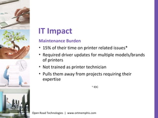 IT Impact Maintenance Burden 15% of their time on printer related issues* Required driver updates for multiple models/brands of printers Not trained as printer technician  Pulls them away from projects requiring their expertise * IDC Open Road Technologies  |  www.ortmemphis.com 