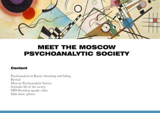 Content
Psychoanalysis in Russia: blooming and fading 
Revival
Moscow Psychoanalytic Society
Scientiﬁc life of the society
MPS President speaks: video 
Slide-show: photos
1
MEET THE MOSCOW
PSYCHOANALYTIC SOCIETY
 
