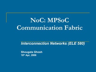 NoC: MPSoC Communication Fabric Interconnection Networks (ELE 580) Shougata Ghosh 18 th  Apr, 2006 