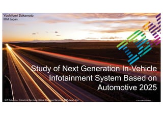 IBM Confidential | Do Not Distribute © 2014 IBM Corporation
© 2015 IBM CorporationIoT Solutions, Industrial Services, Global Business Services, IBM Japan, Ltd ys
Study of Next Generation In-Vehicle
Infotainment System Based on
Automotive 2025
Yoshifumi Sakamoto
IBM Japan.
 
