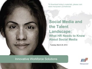 To download today’s materials, please visit:
                       www.manpower.us/materials




                        Social Media and
                        the Talent
                        Landscape:
                        What HR Needs to Know
                        About Social Media
                         Tuesday, March 20, 2012




Innovative Workforce Solutions
 