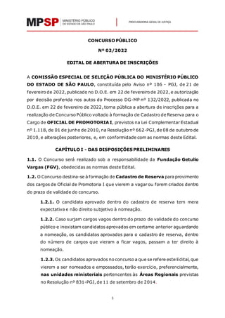1
PROCURADORIA-GERAL DE JUSTIÇA
CONCURSOPÚBLICO
Nº 02/2022
EDITAL DE ABERTURA DE INSCRIÇÕES
A COMISSÃO ESPECIAL DE SELEÇÃO PÚBLICA DO MINISTÉRIO PÚBLICO
DO ESTADO DE SÃO PAULO, constituída pelo Aviso nº 106 - PGJ, de 21 de
fevereiro de 2022, publicado no D.O.E. em 22 de fevereiro de 2022, e autorização
por decisão proferida nos autos do Processo DG-MP nº 132/2022, publicada no
D.O.E. em 22 de fevereiro de 2022, torna pública a abertura de inscrições para a
realização de Concurso Público voltado à formação de Cadastro de Reserva para o
Cargo de OFICIAL DE PROMOTORIA I, previstos na Lei Complementar Estadual
nº 1.118, de 01 de junho de 2010, na Resolução nº 662-PGJ, de 08 de outubro de
2010, e alterações posteriores, e, em conformidade com as normas deste Edital.
CAPÍTULO I - DAS DISPOSIÇÕES PRELIMINARES
1.1. O Concurso será realizado sob a responsabilidade da Fundação Getulio
Vargas (FGV), obedecidas as normas deste Edital.
1.2. O Concurso destina-se à formação de Cadastro de Reserva para provimento
dos cargos de Oficial de Promotoria I que vierem a vagar ou forem criados dentro
do prazo de validade do concurso.
1.2.1. O candidato aprovado dentro do cadastro de reserva tem mera
expectativa e não direito subjetivo à nomeação.
1.2.2. Caso surjam cargos vagos dentro do prazo de validade do concurso
público e inexistam candidatos aprovados em certame anterior aguardando
a nomeação, os candidatos aprovados para o cadastro de reserva, dentro
do número de cargos que vieram a ficar vagos, passam a ter direito à
nomeação.
1.2.3. Os candidatos aprovados no concurso a que se refere este Edital, que
vierem a ser nomeados e empossados, terão exercício, preferencialmente,
nas unidades ministeriais pertencentes às Áreas Regionais previstas
no Resolução nº 831-PGJ, de 11 de setembro de 2014.
 