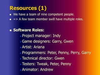 Resources (1)
 We have a team of nine competent people.
 => A few team member swill have multiple roles.
 Software Roles:
Project manager: Indy
Game designers: Garry, Gwen
Artist: Ariana
Programmers: Peter, Penny, Perry, Garry
Technical director: Gwen
Testers: Tweak, Peter, Penny
Animator: Andrew
 