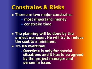 Constrains & Risks
 There are two major constrains:
 most important: money
 constrain: time
 The planning will be done by the
project manager. He will try to reduce
the cost to a minimum.
 => No overtime!
• Overtime is only for special
situations and it has to be agreed
by the project manager and
person in issue.
 