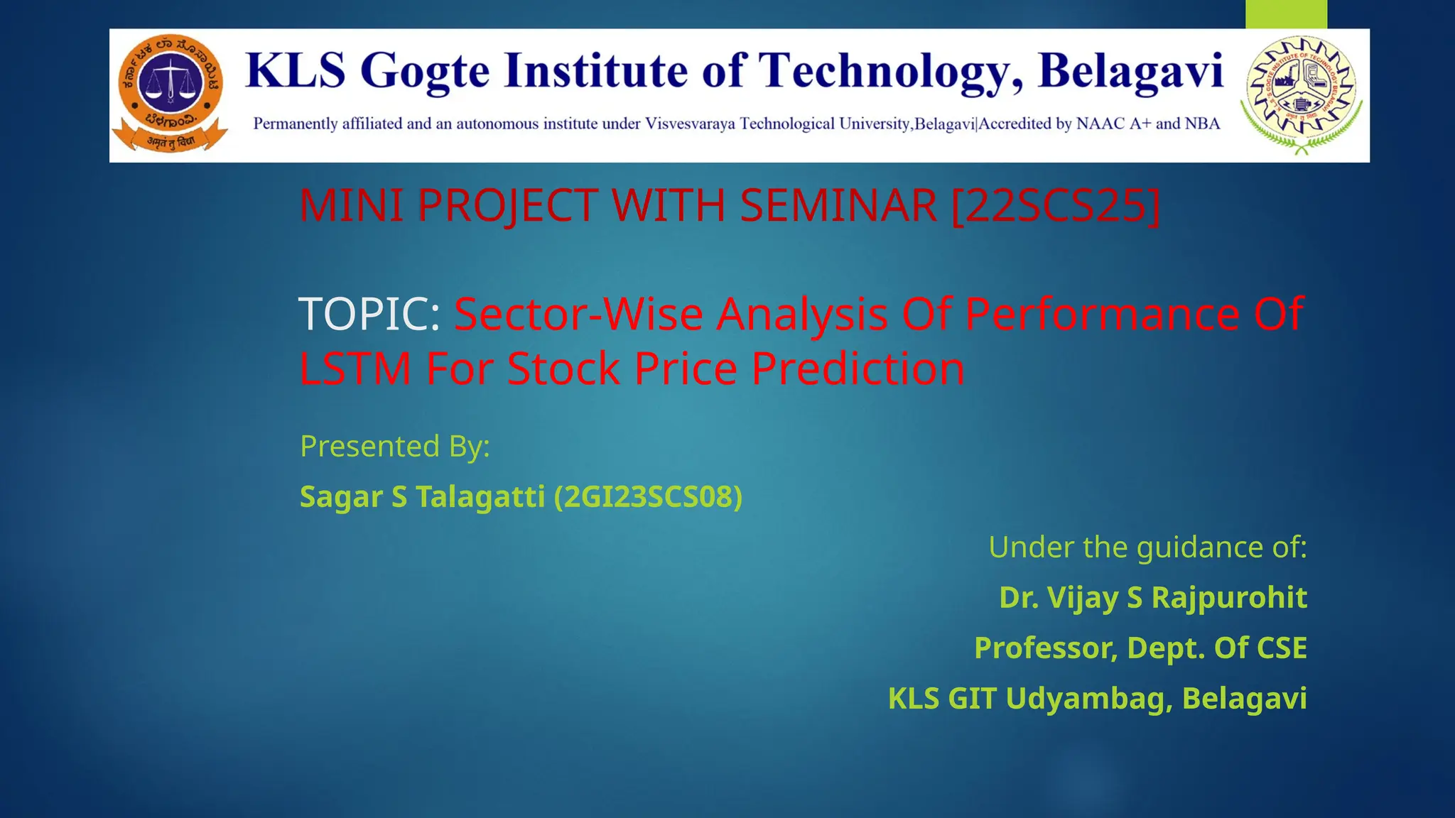 MINI PROJECT WITH SEMINAR [22SCS25]
TOPIC: Sector-Wise Analysis Of Performance Of
LSTM For Stock Price Prediction
Presented By:
Sagar S Talagatti (2GI23SCS08)
Under the guidance of:
Dr. Vijay S Rajpurohit
Professor, Dept. Of CSE
KLS GIT Udyambag, Belagavi
 