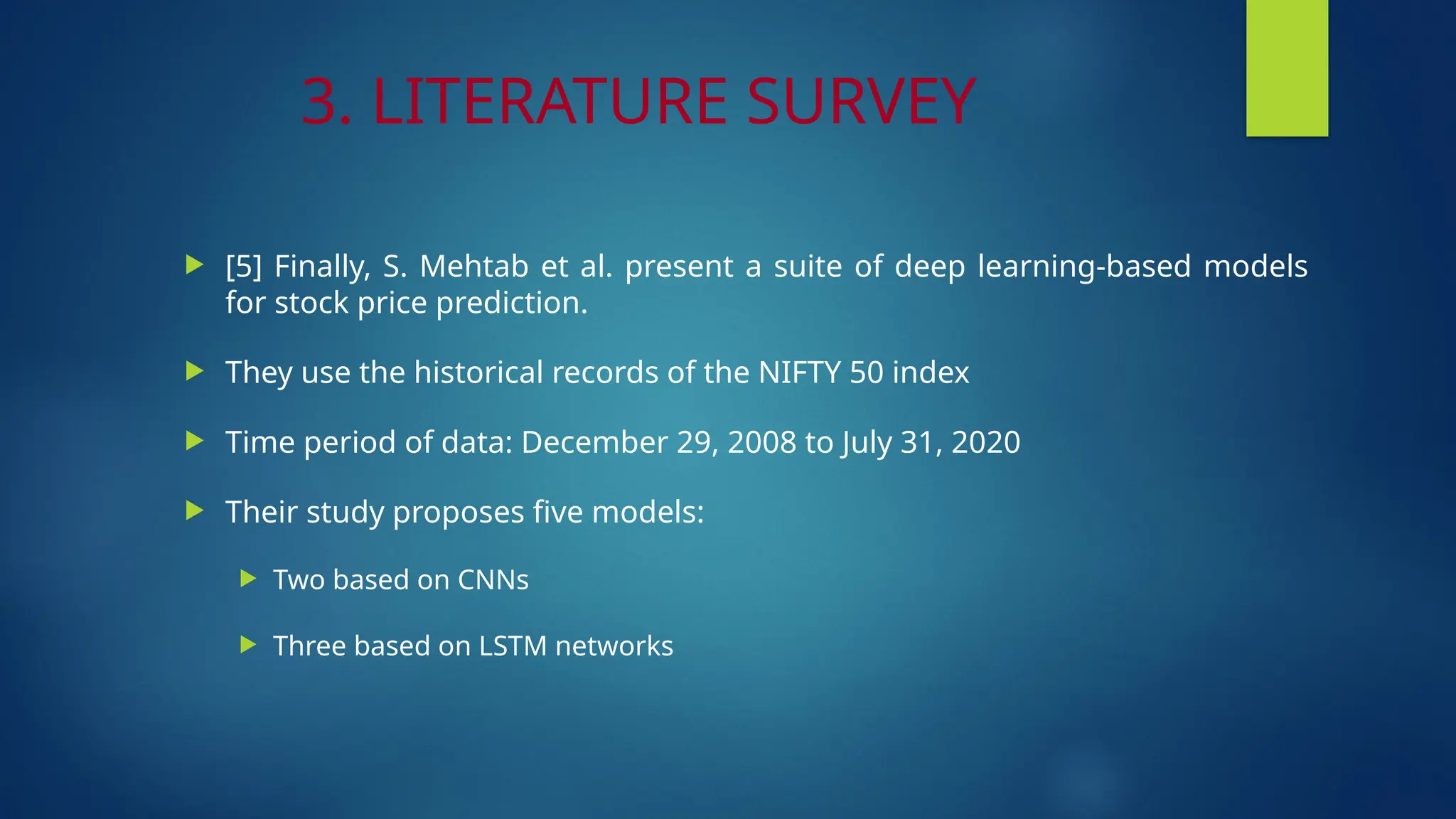 3. LITERATURE SURVEY
 [5] Finally, S. Mehtab et al. present a suite of deep learning-based models
for stock price prediction.
 They use the historical records of the NIFTY 50 index
 Time period of data: December 29, 2008 to July 31, 2020
 Their study proposes five models:
 Two based on CNNs
 Three based on LSTM networks
 