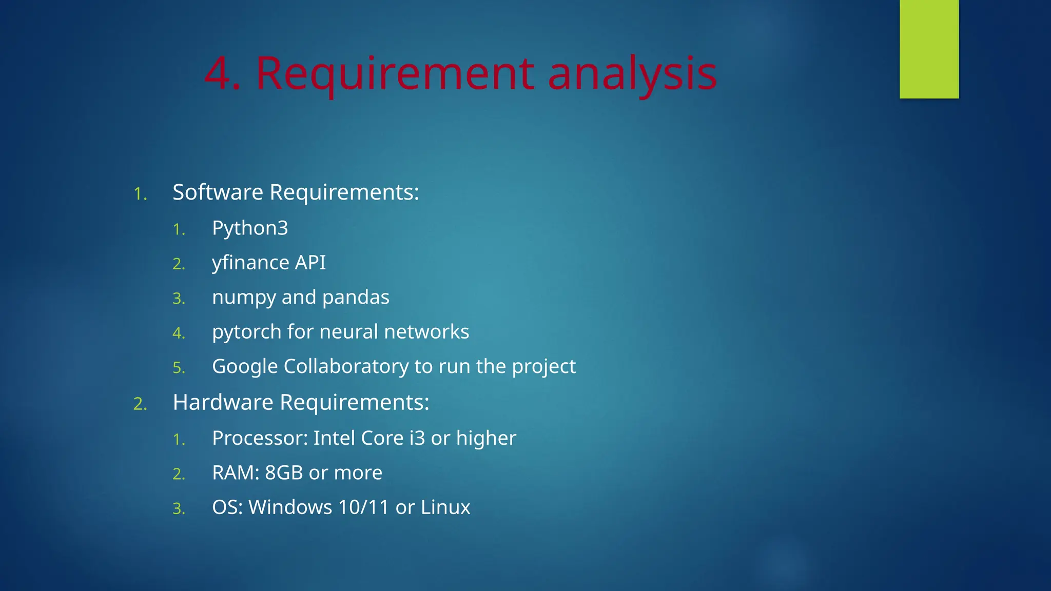 4. Requirement analysis
1. Software Requirements:
1. Python3
2. yfinance API
3. numpy and pandas
4. pytorch for neural networks
5. Google Collaboratory to run the project
2. Hardware Requirements:
1. Processor: Intel Core i3 or higher
2. RAM: 8GB or more
3. OS: Windows 10/11 or Linux
 