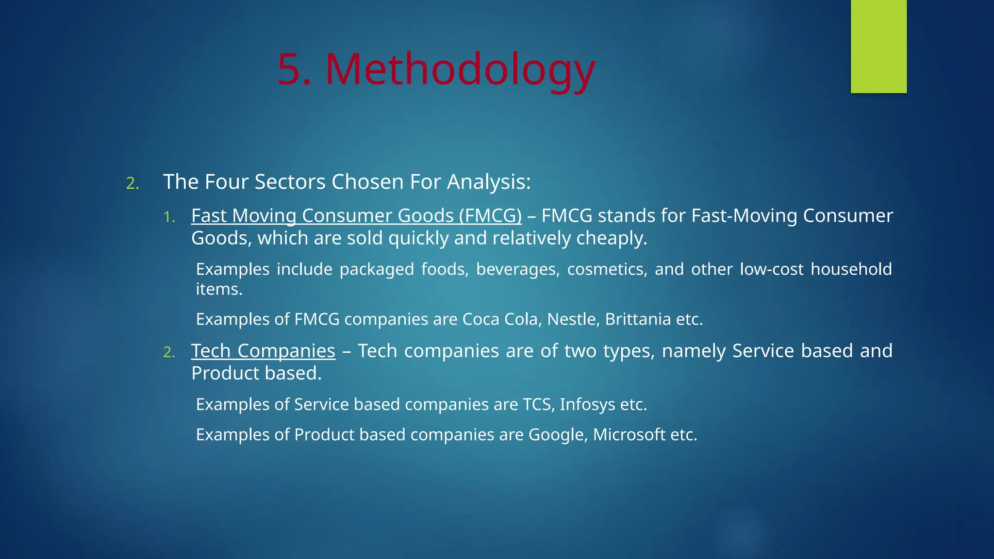 5. Methodology
2. The Four Sectors Chosen For Analysis:
1. Fast Moving Consumer Goods (FMCG) – FMCG stands for Fast-Moving Consumer
Goods, which are sold quickly and relatively cheaply.
Examples include packaged foods, beverages, cosmetics, and other low-cost household
items.
Examples of FMCG companies are Coca Cola, Nestle, Brittania etc.
2. Tech Companies – Tech companies are of two types, namely Service based and
Product based.
Examples of Service based companies are TCS, Infosys etc.
Examples of Product based companies are Google, Microsoft etc.
 