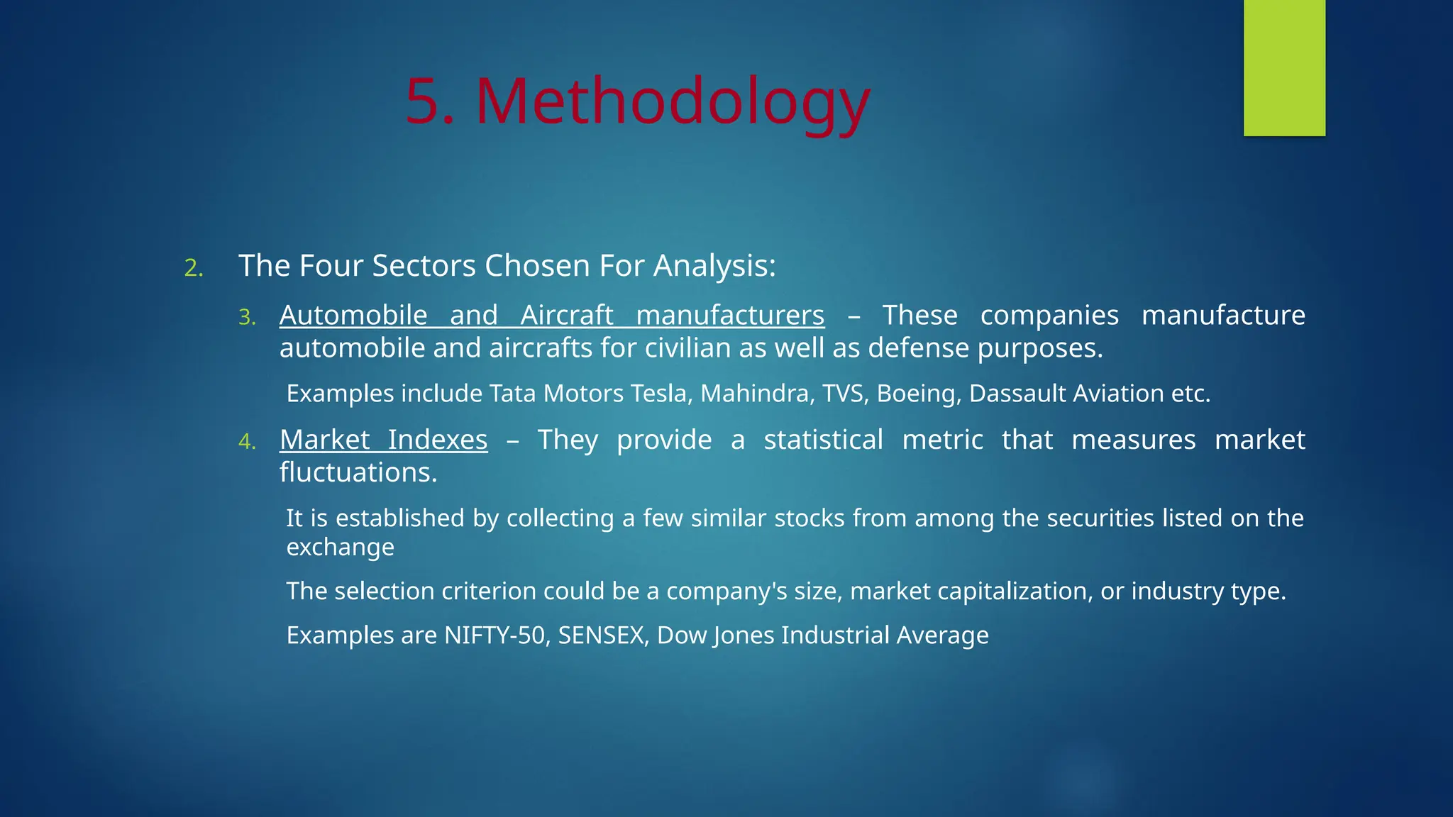 5. Methodology
2. The Four Sectors Chosen For Analysis:
3. Automobile and Aircraft manufacturers – These companies manufacture
automobile and aircrafts for civilian as well as defense purposes.
Examples include Tata Motors Tesla, Mahindra, TVS, Boeing, Dassault Aviation etc.
4. Market Indexes – They provide a statistical metric that measures market
fluctuations.
It is established by collecting a few similar stocks from among the securities listed on the
exchange
The selection criterion could be a company's size, market capitalization, or industry type.
Examples are NIFTY-50, SENSEX, Dow Jones Industrial Average
 