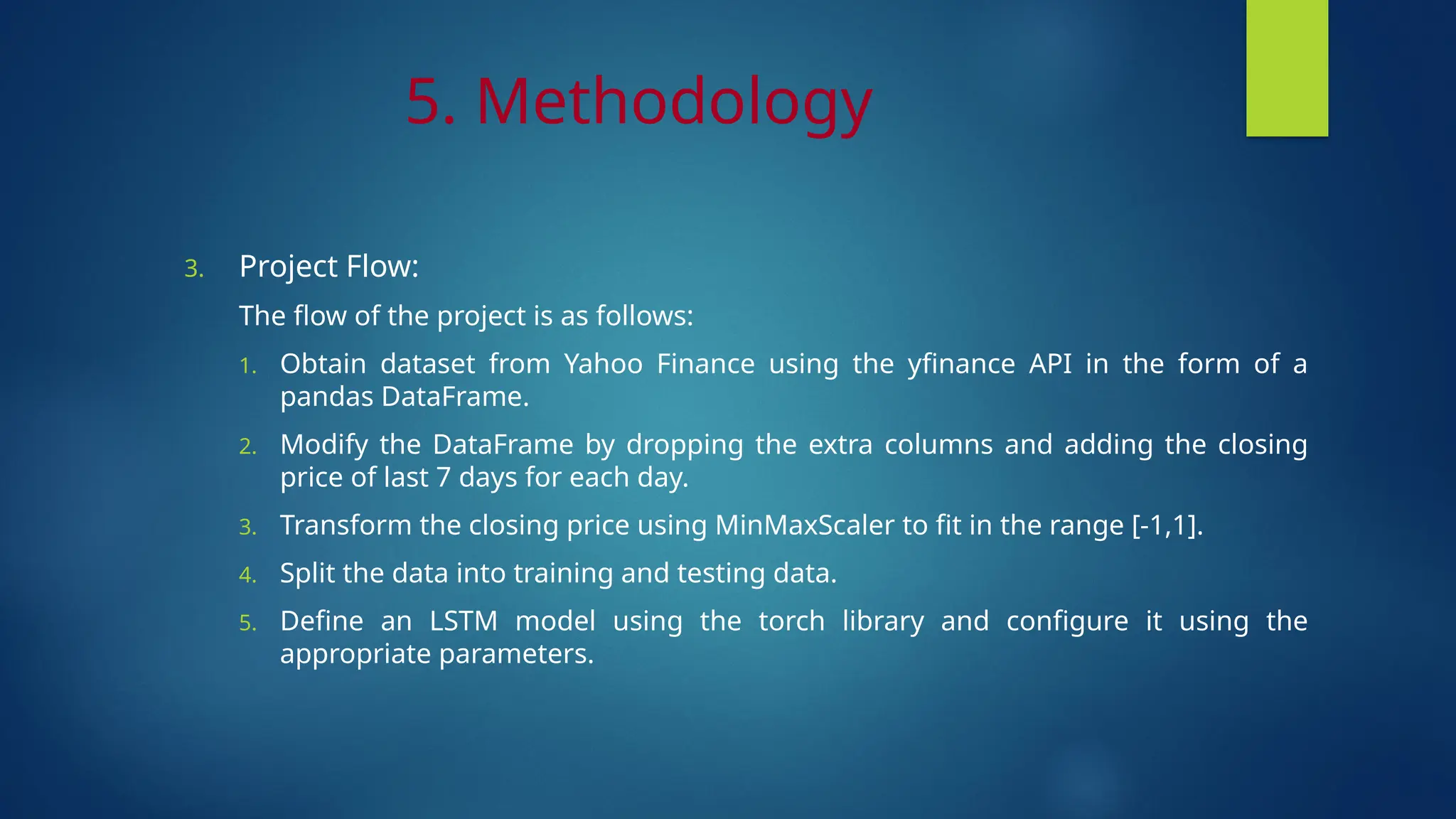 5. Methodology
3. Project Flow:
The flow of the project is as follows:
1. Obtain dataset from Yahoo Finance using the yfinance API in the form of a
pandas DataFrame.
2. Modify the DataFrame by dropping the extra columns and adding the closing
price of last 7 days for each day.
3. Transform the closing price using MinMaxScaler to fit in the range [-1,1].
4. Split the data into training and testing data.
5. Define an LSTM model using the torch library and configure it using the
appropriate parameters.
 